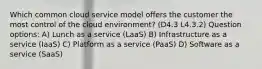 Which common cloud service model offers the customer the most control of the cloud environment? (D4.3 L4.3.2) Question options: A) Lunch as a service (LaaS) B) Infrastructure as a service (IaaS) C) Platform as a service (PaaS) D) Software as a service (SaaS)