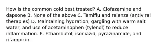 How is the common cold best treated? A. Clofazamine and dapsone B. None of the above C. Tamiflu and relenza (antiviral therapies) D. Maintaining hydration, gargling with warm salt water, and use of acetaminophen (tylenol) to reduce inflammation. E. Ethambutol, isoniazid, pyrazinamide, and rifampicin