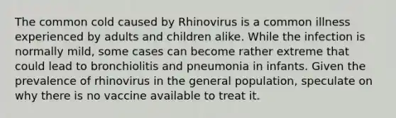 The common cold caused by Rhinovirus is a common illness experienced by adults and children alike. While the infection is normally mild, some cases can become rather extreme that could lead to bronchiolitis and pneumonia in infants. Given the prevalence of rhinovirus in the general population, speculate on why there is no vaccine available to treat it.