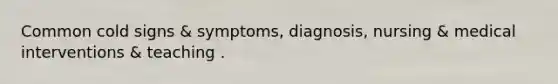 Common cold signs & symptoms, diagnosis, nursing & medical interventions & teaching .