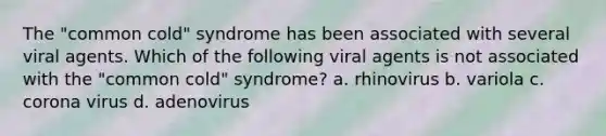 The "common cold" syndrome has been associated with several viral agents. Which of the following viral agents is not associated with the "common cold" syndrome? a. rhinovirus b. variola c. corona virus d. adenovirus