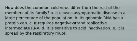 How does the common cold virus differ from the rest of the members of its family? a. It causes asymptomatic disease in a large percentage of the population. b. Its genomic RNA has a protein cap. c. It requires negative-strand replicative intermediate RNA. d. It is sensitive to acid inactivation. e. It is spread by the respiratory route.