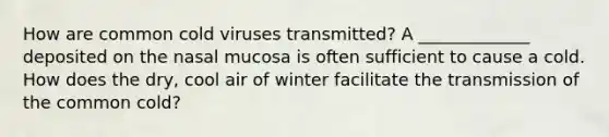 How are common cold viruses transmitted? A _____________ deposited on the nasal mucosa is often sufficient to cause a cold. How does the dry, cool air of winter facilitate the transmission of the common cold?