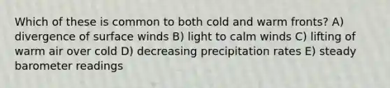 Which of these is common to both cold and warm fronts? A) divergence of surface winds B) light to calm winds C) lifting of warm air over cold D) decreasing precipitation rates E) steady barometer readings