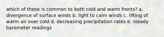 which of these is common to both cold and warm fronts? a. divergence of surface winds b. light to calm winds c. lifting of warm air over cold d. decreasing precipitation rates e. steady barometer readings