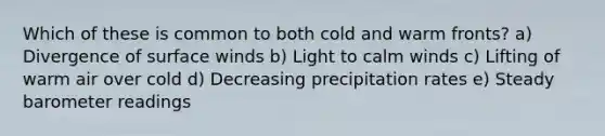 Which of these is common to both cold and warm fronts? a) Divergence of surface winds b) Light to calm winds c) Lifting of warm air over cold d) Decreasing precipitation rates e) Steady barometer readings