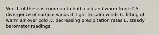 Which of these is common to both cold and warm fronts? A. divergence of surface winds B. light to calm winds C. lifting of warm air over cold D. decreasing precipitation rates E. steady barometer readings