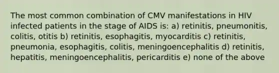 The most common combination of CMV manifestations in HIV infected patients in the stage of AIDS is: a) retinitis, pneumonitis, colitis, otitis b) retinitis, esophagitis, myocarditis c) retinitis, pneumonia, esophagitis, colitis, meningoencephalitis d) retinitis, hepatitis, meningoencephalitis, pericarditis e) none of the above