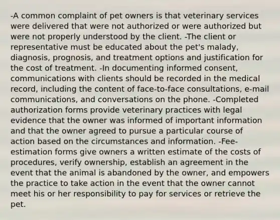 -A common complaint of pet owners is that veterinary services were delivered that were not authorized or were authorized but were not properly understood by the client. -The client or representative must be educated about the pet's malady, diagnosis, prognosis, and treatment options and justification for the cost of treatment. -In documenting informed consent, communications with clients should be recorded in the medical record, including the content of face-to-face consultations, e-mail communications, and conversations on the phone. -Completed authorization forms provide veterinary practices with legal evidence that the owner was informed of important information and that the owner agreed to pursue a particular course of action based on the circumstances and information. -Fee-estimation forms give owners a written estimate of the costs of procedures, verify ownership, establish an agreement in the event that the animal is abandoned by the owner, and empowers the practice to take action in the event that the owner cannot meet his or her responsibility to pay for services or retrieve the pet.