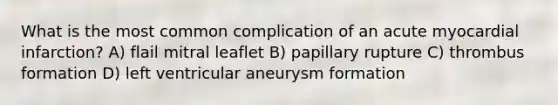 What is the most common complication of an acute myocardial infarction? A) flail mitral leaflet B) papillary rupture C) thrombus formation D) left ventricular aneurysm formation