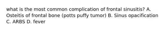 what is the most common complication of frontal sinusitis? A. Osteitis of frontal bone (potts puffy tumor) B. Sinus opacification C. ARBS D. fever