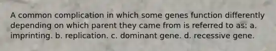 A common complication in which some genes function differently depending on which parent they came from is referred to as: a. imprinting. b. replication. c. dominant gene. d. recessive gene.