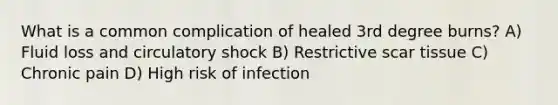 What is a common complication of healed 3rd degree burns? A) Fluid loss and circulatory shock B) Restrictive scar tissue C) Chronic pain D) High risk of infection