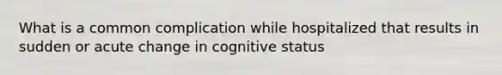 What is a common complication while hospitalized that results in sudden or acute change in cognitive status