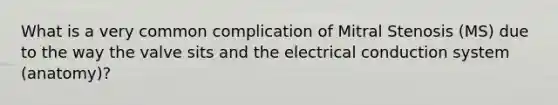 What is a very common complication of Mitral Stenosis (MS) due to the way the valve sits and the electrical conduction system (anatomy)?