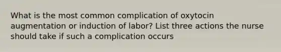 What is the most common complication of oxytocin augmentation or induction of labor? List three actions the nurse should take if such a complication occurs