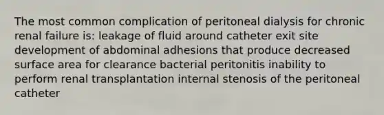 The most common complication of peritoneal dialysis for chronic renal failure is: leakage of fluid around catheter exit site development of abdominal adhesions that produce decreased surface area for clearance bacterial peritonitis inability to perform renal transplantation internal stenosis of the peritoneal catheter