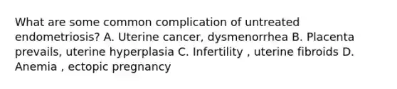 What are some common complication of untreated endometriosis? A. Uterine cancer, dysmenorrhea B. Placenta prevails, uterine hyperplasia C. Infertility , uterine fibroids D. Anemia , ectopic pregnancy