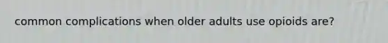 common complications when older adults use opioids are?