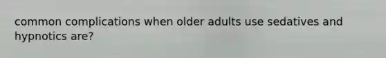 common complications when older adults use sedatives and hypnotics are?