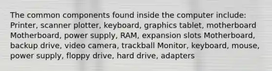 The common components found inside the computer include: Printer, scanner plotter, keyboard, graphics tablet, motherboard Motherboard, power supply, RAM, expansion slots Motherboard, backup drive, video camera, trackball Monitor, keyboard, mouse, power supply, floppy drive, hard drive, adapters