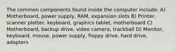 The common components found inside the computer include: A) Motherboard, power supply, RAM, expansion slots B) Printer, scanner plotter, keyboard, graphics tablet, motherboard C) Motherboard, backup drive, video camera, trackball D) Monitor, keyboard, mouse, power supply, floppy drive, hard drive, adapters