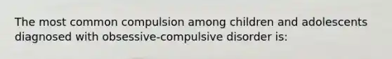 The most common compulsion among children and adolescents diagnosed with obsessive-compulsive disorder is: