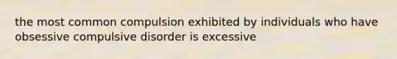 the most common compulsion exhibited by individuals who have obsessive compulsive disorder is excessive