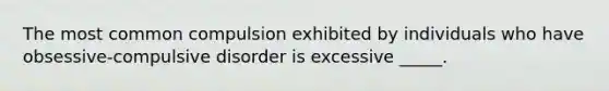 The most common compulsion exhibited by individuals who have obsessive-compulsive disorder is excessive _____.