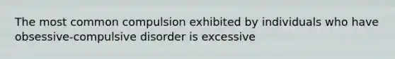 The most common compulsion exhibited by individuals who have obsessive-compulsive disorder is excessive