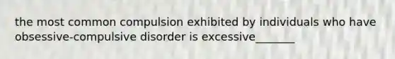 the most common compulsion exhibited by individuals who have obsessive-compulsive disorder is excessive_______