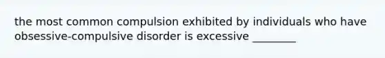 the most common compulsion exhibited by individuals who have obsessive-compulsive disorder is excessive ________