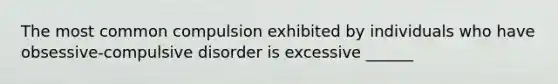 The most common compulsion exhibited by individuals who have obsessive-compulsive disorder is excessive ______