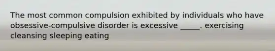 The most common compulsion exhibited by individuals who have obsessive-compulsive disorder is excessive _____. exercising cleansing sleeping eating