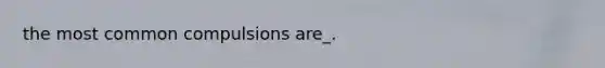 the most common compulsions are_.