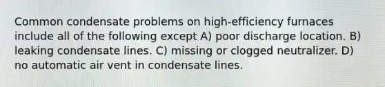 Common condensate problems on high-efficiency furnaces include all of the following except A) poor discharge location. B) leaking condensate lines. C) missing or clogged neutralizer. D) no automatic air vent in condensate lines.