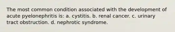 The most common condition associated with the development of acute pyelonephritis is: a. cystitis. b. renal cancer. c. urinary tract obstruction. d. nephrotic syndrome.