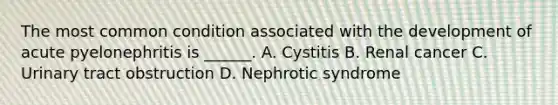 The most common condition associated with the development of acute pyelonephritis is ______. A. Cystitis B. Renal cancer C. Urinary tract obstruction D. Nephrotic syndrome