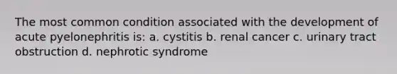 The most common condition associated with the development of acute pyelonephritis is: a. cystitis b. renal cancer c. urinary tract obstruction d. nephrotic syndrome