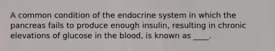 A common condition of the endocrine system in which the pancreas fails to produce enough insulin, resulting in chronic elevations of glucose in the blood, is known as ____.