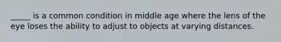 _____ is a common condition in middle age where the lens of the eye loses the ability to adjust to objects at varying distances.