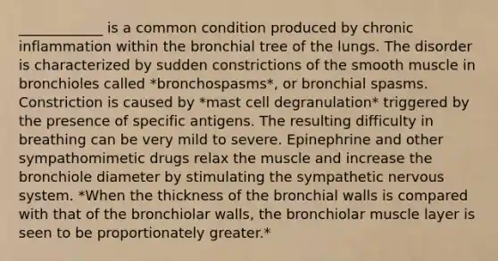 ____________ is a common condition produced by chronic inflammation within the bronchial tree of the lungs. The disorder is characterized by sudden constrictions of the smooth muscle in bronchioles called *bronchospasms*, or bronchial spasms. Constriction is caused by *mast cell degranulation* triggered by the presence of specific antigens. The resulting difficulty in breathing can be very mild to severe. Epinephrine and other sympathomimetic drugs relax the muscle and increase the bronchiole diameter by stimulating the sympathetic nervous system. *When the thickness of the bronchial walls is compared with that of the bronchiolar walls, the bronchiolar muscle layer is seen to be proportionately greater.*