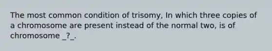 The most common condition of trisomy, In which three copies of a chromosome are present instead of the normal two, is of chromosome _?_.