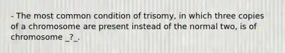 - The most common condition of trisomy, in which three copies of a chromosome are present instead of the normal two, is of chromosome _?_.