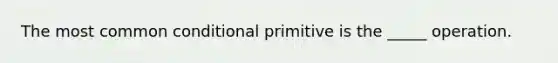 The most common conditional primitive is the _____ operation.