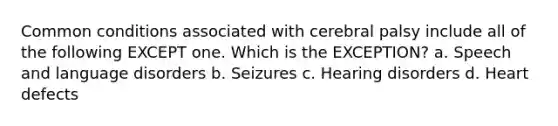 Common conditions associated with cerebral palsy include all of the following EXCEPT one. Which is the EXCEPTION? a. Speech and language disorders b. Seizures c. Hearing disorders d. Heart defects