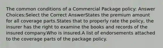 The common conditions of a Commercial Package policy: Answer Choices:Select the Correct AnswerStates the premium amount for all coverage parts.States that to properly rate the policy, the insurer has the right to examine the books and records of the insured company.Who is insured.A list of endorsements attached to the coverage parts of the package policy.