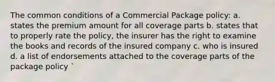 The common conditions of a Commercial Package policy: a. states the premium amount for all coverage parts b. states that to properly rate the policy, the insurer has the right to examine the books and records of the insured company c. who is insured d. a list of endorsements attached to the coverage parts of the package policy `