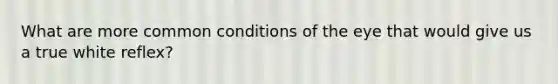 What are more common conditions of the eye that would give us a true white reflex?