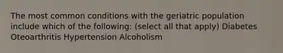 The most common conditions with the geriatric population include which of the following: (select all that apply) Diabetes Oteoarthritis Hypertension Alcoholism